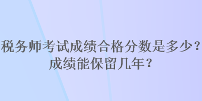 稅務(wù)師考試成績合格分?jǐn)?shù)是多少？成績能保留幾年？