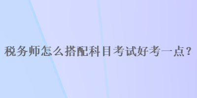 稅務(wù)師怎么搭配科目考試好考一點(diǎn)？