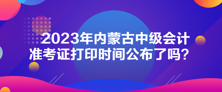 2023年內(nèi)蒙古中級(jí)會(huì)計(jì)準(zhǔn)考證打印時(shí)間公布了嗎？