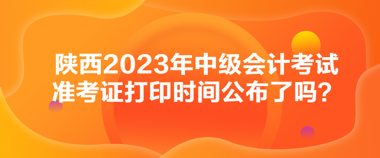 陜西2023年中級會計考試準考證打印時間公布了嗎？