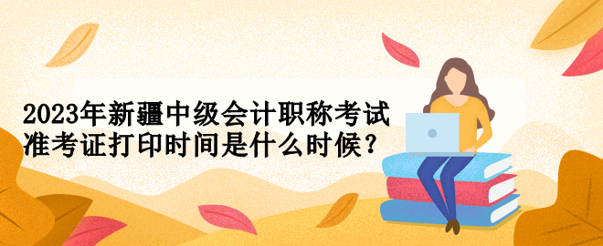 2023年新疆中級(jí)會(huì)計(jì)職稱考試準(zhǔn)考證打印時(shí)間是什么時(shí)候？