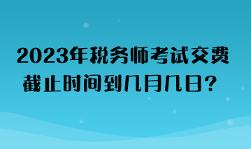 2023年稅務(wù)師考試交費(fèi)截止時(shí)間到幾月幾日？