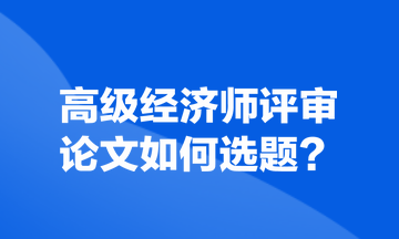 高級(jí)經(jīng)濟(jì)師評(píng)審論文如何選題？