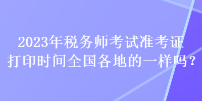 2023年稅務(wù)師考試準(zhǔn)考證打印時(shí)間全國各地的一樣嗎？