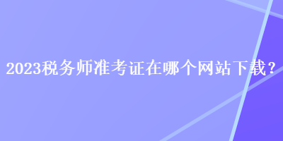 2023稅務師準考證在哪個網(wǎng)站下載？