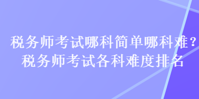 稅務(wù)師考試哪科簡(jiǎn)單哪科難？稅務(wù)師考試各科難度排名