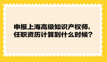 申報上海高級知識產(chǎn)權(quán)師，任職資歷計算到什么時候？