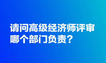 請問高級(jí)經(jīng)濟(jì)師評(píng)審哪個(gè)部門負(fù)責(zé)？