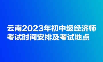 云南2023年初中級經(jīng)濟(jì)師考試時間安排及考試地點(diǎn)