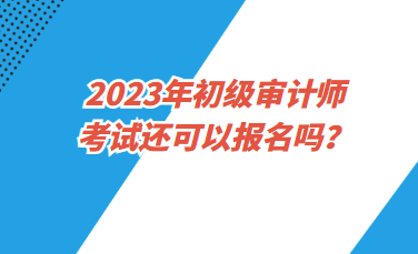 2023年初級審計師考試還可以報名嗎？