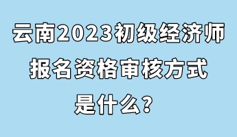 云南2023初級經(jīng)濟師報名資格審核方式是什么？