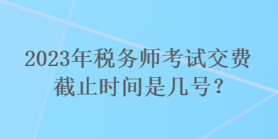 2023年稅務(wù)師考試交費(fèi)截止時(shí)間是幾號(hào)？