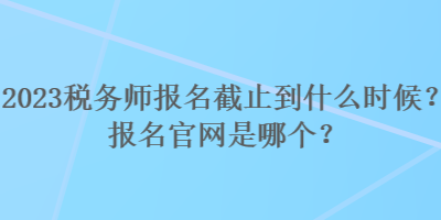 2023稅務(wù)師報(bào)名截止到什么時(shí)候？報(bào)名官網(wǎng)是哪個(gè)？