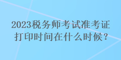 2023稅務(wù)師考試準(zhǔn)考證打印時間在什么時候？