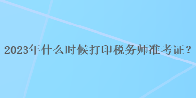 2023年什么時候打印稅務(wù)師準(zhǔn)考證？