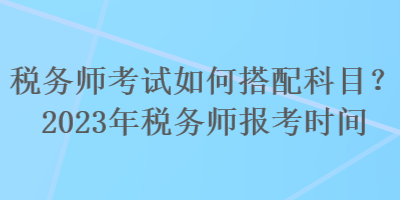 稅務師考試如何搭配科目？2023年稅務師報考時間