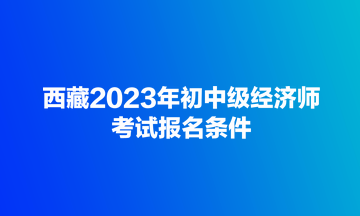 西藏2023年初中級經(jīng)濟師考試報名條件