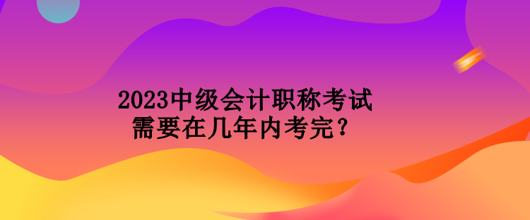 2023中級會計職稱考試需要在幾年內考完？