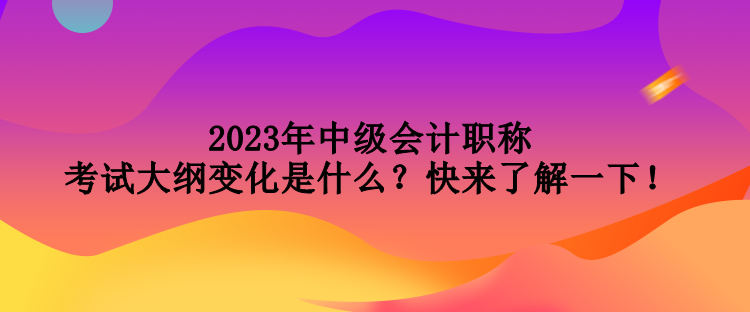 2023年中級會計職稱考試大綱變化是什么？快來了解一下！