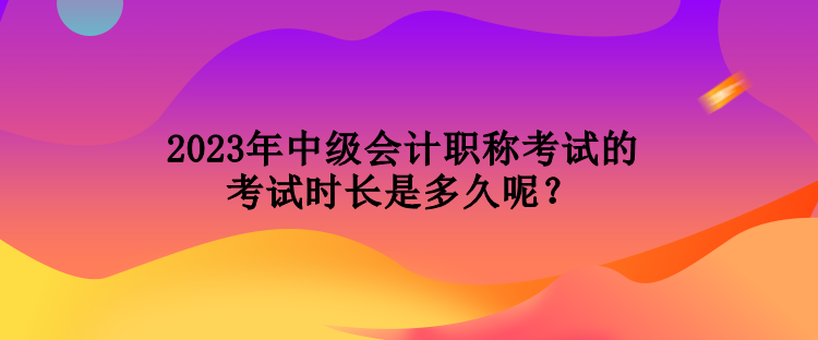 2023年中級(jí)會(huì)計(jì)職稱考試的考試時(shí)長(zhǎng)是多久呢？