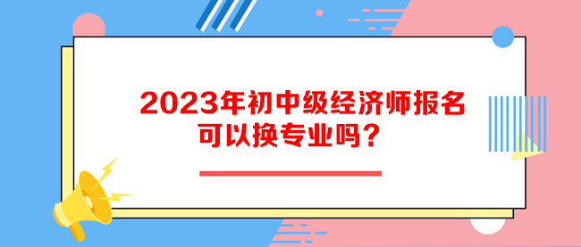 2023年初中級經(jīng)濟(jì)師報(bào)名可以換專業(yè)嗎？