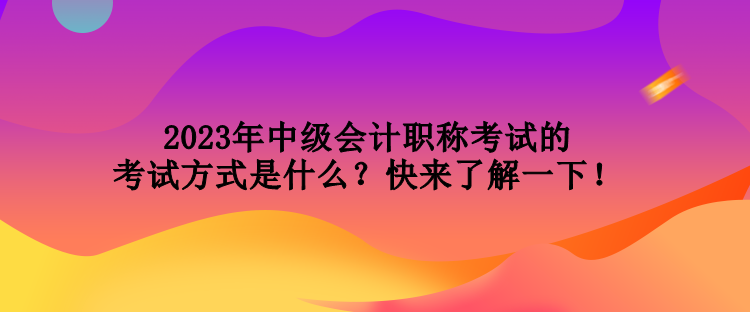 2023年中級會計職稱考試的考試方式是什么？快來了解一下！