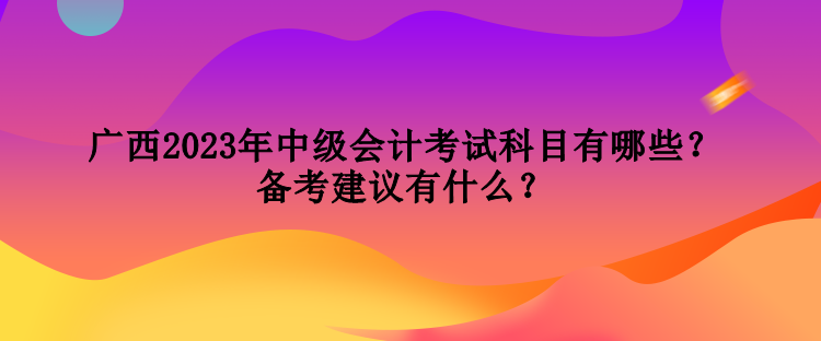 廣西2023年中級(jí)會(huì)計(jì)考試科目有哪些？備考建議有什么？