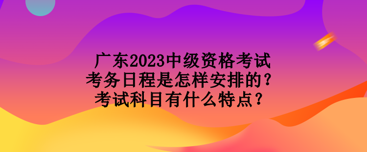 廣東2023中級資格考試考務(wù)日程是怎樣安排的？考試科目有什么特點？