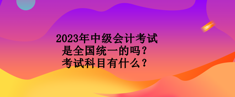 2023年中級(jí)會(huì)計(jì)考試是全國統(tǒng)一的嗎？考試科目有什么？