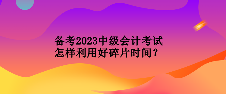 備考2023中級會計考試怎樣利用好碎片時間？