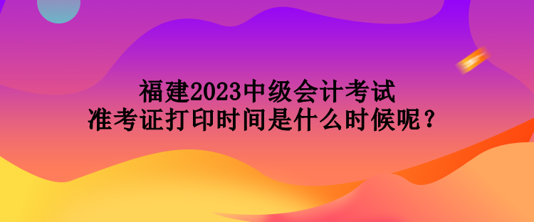 福建2023中級會計考試準考證打印時間是什么時候呢？