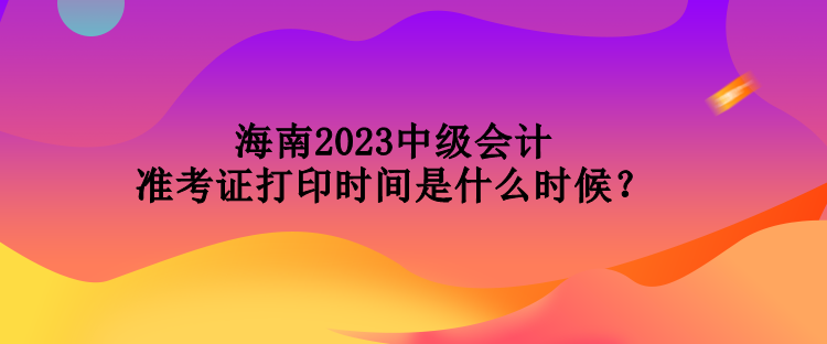 海南2023中級會計準考證打印時間是什么時候？