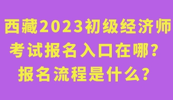 西藏2023年初級經(jīng)濟(jì)師考試報名入口在哪？報名流程是什么？