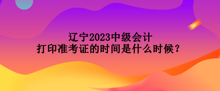 遼寧2023中級(jí)會(huì)計(jì)打印準(zhǔn)考證的時(shí)間是什么時(shí)候？