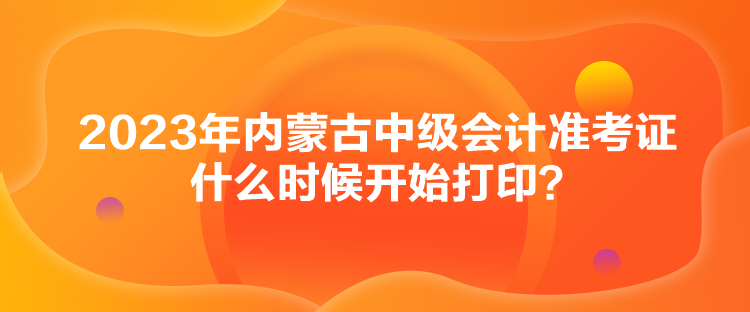 2023年內(nèi)蒙古中級會計(jì)準(zhǔn)考證什么時(shí)候開始打??？