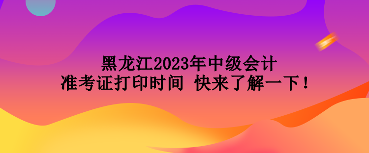 黑龍江2023年中級會計準(zhǔn)考證打印時間 快來了解一下！