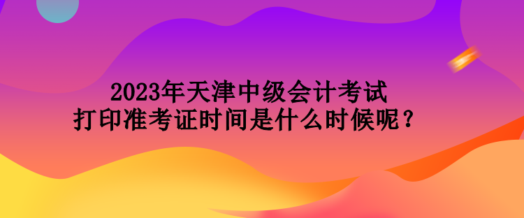 2023年天津中級會計考試打印準考證時間是什么時候呢？