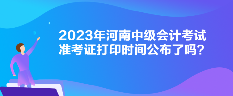 2023年河南中級會計(jì)考試準(zhǔn)考證打印時間公布了嗎？