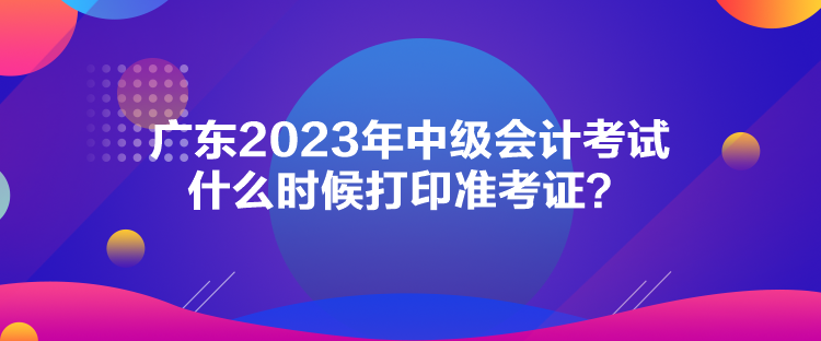 廣東2023年中級(jí)會(huì)計(jì)考試什么時(shí)候打印準(zhǔn)考證？