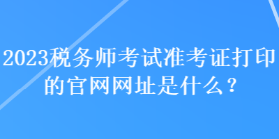 2023稅務師考試準考證打印的官網(wǎng)網(wǎng)址是什么？