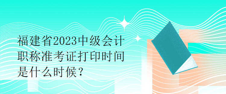 福建省2023中級(jí)會(huì)計(jì)職稱(chēng)準(zhǔn)考證打印時(shí)間是什么時(shí)候？