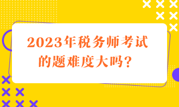 2023年稅務(wù)師考試的題難度大嗎？