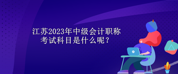 江蘇2023年中級會計職稱考試科目是什么呢？