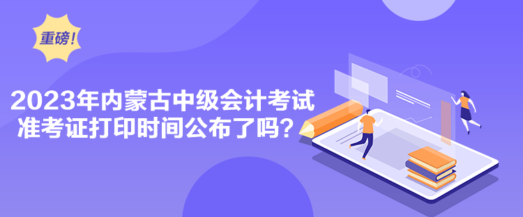 2023年內(nèi)蒙古中級會計考試準(zhǔn)考證打印時間公布了嗎？