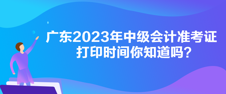 廣東2023年中級會計準(zhǔn)考證打印時間你知道嗎？