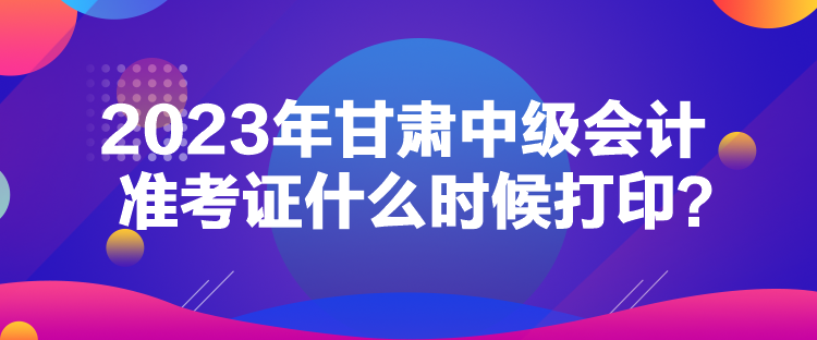 2023年甘肅中級會計準(zhǔn)考證什么時候打??？