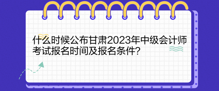 什么時候公布甘肅2023年中級會計師考試報名時間及報名條件？