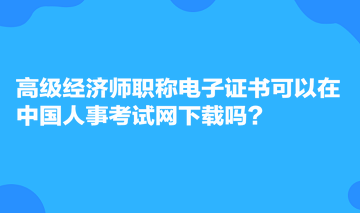 高級(jí)經(jīng)濟(jì)師職稱電子證書可以在中國(guó)人事考試網(wǎng)下載嗎？