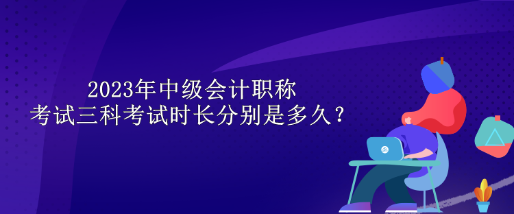 2023年中級會計(jì)職稱考試三科考試時長分別是多久？