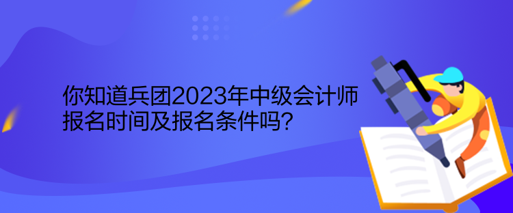 你知道兵團2023年中級會計師報名時間及報名條件嗎？